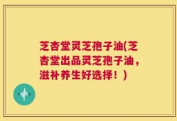 芝杏堂灵芝孢子油(芝杏堂出品灵芝孢子油，滋补养生好选择！)