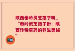 陕西秦岭灵芝孢子粉_“秦岭灵芝孢子粉：陕西珍稀草药的养生奥秘”