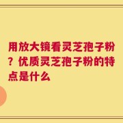 用放大镜看灵芝孢子粉？优质灵芝孢子粉的特点是什么