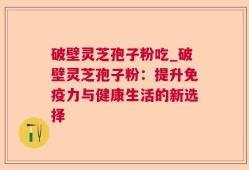 破壁灵芝孢子粉吃_破壁灵芝孢子粉：提升免疫力与健康生活的新选择