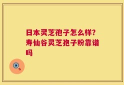 日本灵芝孢子怎么样？寿仙谷灵芝孢子粉靠谱吗