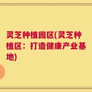 灵芝种植园区(灵芝种植区：打造健康产业基地)