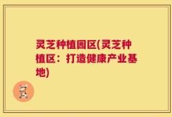 灵芝种植园区(灵芝种植区：打造健康产业基地)