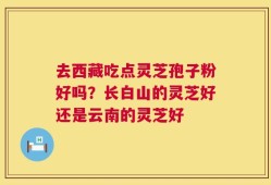 去西藏吃点灵芝孢子粉好吗？长白山的灵芝好还是云南的灵芝好