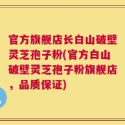官方旗舰店长白山破壁灵芝孢子粉(官方白山破壁灵芝孢子粉旗舰店，品质保证)