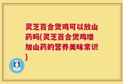 灵芝百合煲鸡可以放山药吗(灵芝百合煲鸡增加山药的营养美味常识)
