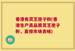 香港有灵芝孢子粉(香港生产高品质灵芝孢子粉，赢得市场青睐)