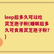 leep后多久可以吃灵芝孢子粉(睡眠后多久可食用灵芝孢子粉？)