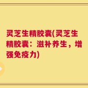 灵芝生精胶囊(灵芝生精胶囊：滋补养生，增强免疫力)
