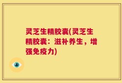 灵芝生精胶囊(灵芝生精胶囊：滋补养生，增强免疫力)