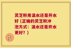 灵芝粉用温水还是开水好 (正确的灵芝粉冲泡方式：温水还是开水更好？)