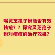 喝灵芝孢子粉能否有效祛痘？？探究灵芝孢子粉对痘痘的治疗效果？