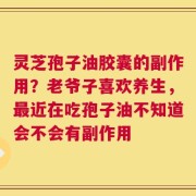 灵芝孢子油胶囊的副作用？老爷子喜欢养生，最近在吃孢子油不知道会不会有副作用
