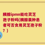 胰腺ipmn能吃灵芝孢子粉吗(胰腺囊肿患者可否食用灵芝孢子粉？)