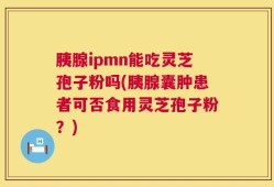 胰腺ipmn能吃灵芝孢子粉吗(胰腺囊肿患者可否食用灵芝孢子粉？)