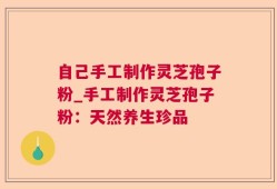 自己手工制作灵芝孢子粉_手工制作灵芝孢子粉：天然养生珍品