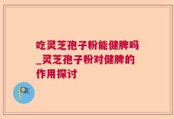 吃灵芝孢子粉能健脾吗_灵芝孢子粉对健脾的作用探讨