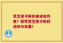 灵芝孢子粉的用途和作用？探究灵芝孢子粉的功效与效果？
