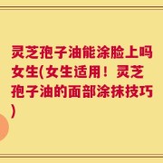 灵芝孢子油能涂脸上吗女生(女生适用！灵芝孢子油的面部涂抹技巧)