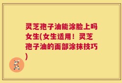灵芝孢子油能涂脸上吗女生(女生适用！灵芝孢子油的面部涂抹技巧)