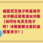 破壁灵芝孢子粉是用开水冲服还是用温水冲服 (如何补充灵芝孢子粉？冲服需要注意的温度是多少？)