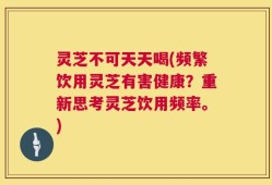 灵芝不可天天喝(频繁饮用灵芝有害健康？重新思考灵芝饮用频率。)