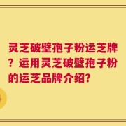 灵芝破壁孢子粉运芝牌？运用灵芝破壁孢子粉的运芝品牌介绍？