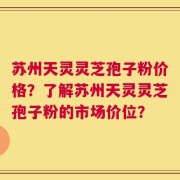 苏州天灵灵芝孢子粉价格？了解苏州天灵灵芝孢子粉的市场价位？