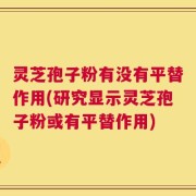 灵芝孢子粉有没有平替作用(研究显示灵芝孢子粉或有平替作用)