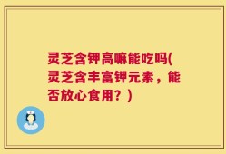 灵芝含钾高嘛能吃吗(灵芝含丰富钾元素，能否放心食用？)
