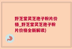 野芝堂灵芝孢子粉片价格_野芝堂灵芝孢子粉片价格全新解读)