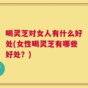 喝灵芝对女人有什么好处(女性喝灵芝有哪些好处？)