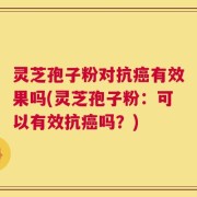 灵芝孢子粉对抗癌有效果吗(灵芝孢子粉：可以有效抗癌吗？)