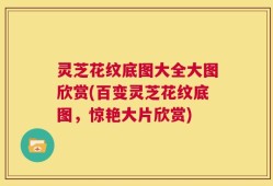 灵芝花纹底图大全大图欣赏(百变灵芝花纹底图，惊艳大片欣赏)
