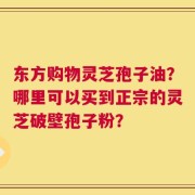 东方购物灵芝孢子油？哪里可以买到正宗的灵芝破壁孢子粉？