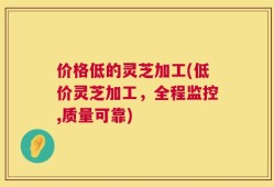 价格低的灵芝加工(低价灵芝加工，全程监控,质量可靠)