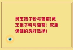 灵芝孢子粉与葡萄(灵芝孢子粉与葡萄：双重保健的良好选择)