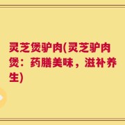 灵芝煲驴肉(灵芝驴肉煲：药膳美味，滋补养生)