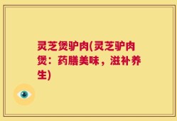 灵芝煲驴肉(灵芝驴肉煲：药膳美味，滋补养生)