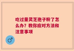 吃过量灵芝孢子粉了怎么办？教你应对方法和注意事项