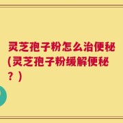 灵芝孢子粉怎么治便秘(灵芝孢子粉缓解便秘？)