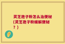 灵芝孢子粉怎么治便秘(灵芝孢子粉缓解便秘？)