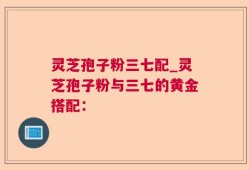 灵芝孢子粉三七配_灵芝孢子粉与三七的黄金搭配：