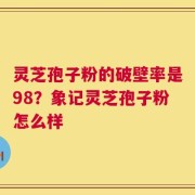 灵芝孢子粉的破壁率是98？象记灵芝孢子粉怎么样