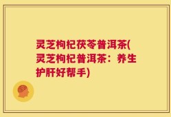 灵芝枸杞茯苓普洱茶(灵芝枸杞普洱茶：养生护肝好帮手)