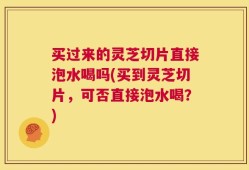 买过来的灵芝切片直接泡水喝吗(买到灵芝切片，可否直接泡水喝？)