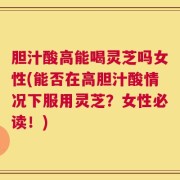 胆汁酸高能喝灵芝吗女性(能否在高胆汁酸情况下服用灵芝？女性必读！)