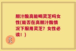 胆汁酸高能喝灵芝吗女性(能否在高胆汁酸情况下服用灵芝？女性必读！)