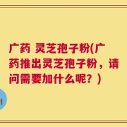 广药 灵芝孢子粉(广药推出灵芝孢子粉，请问需要加什么呢？)