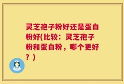 灵芝孢子粉好还是蛋白粉好(比较：灵芝孢子粉和蛋白粉，哪个更好？)